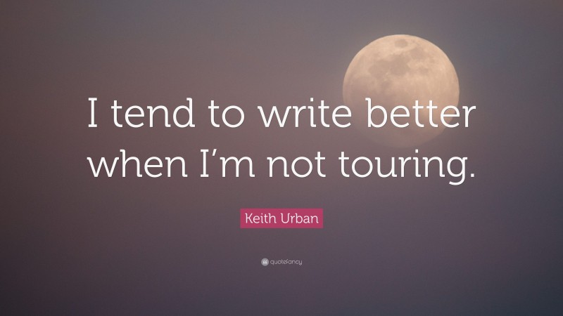 Keith Urban Quote: “I tend to write better when I’m not touring.”