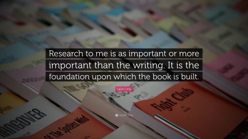 Leon Uris Quote: “Research to me is as important or more important than the writing. It is the foundation upon which the book is built.”