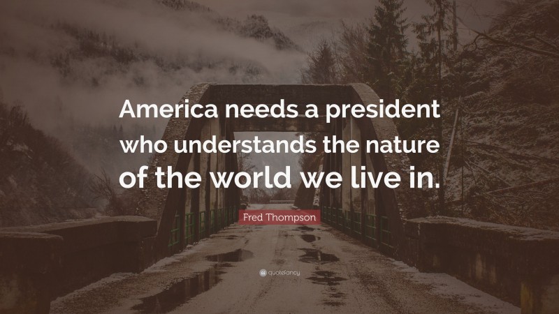 Fred Thompson Quote: “America needs a president who understands the nature of the world we live in.”