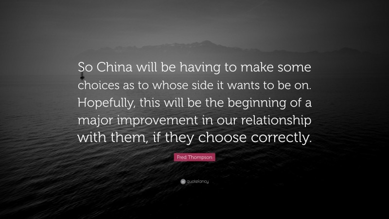 Fred Thompson Quote: “So China will be having to make some choices as to whose side it wants to be on. Hopefully, this will be the beginning of a major improvement in our relationship with them, if they choose correctly.”