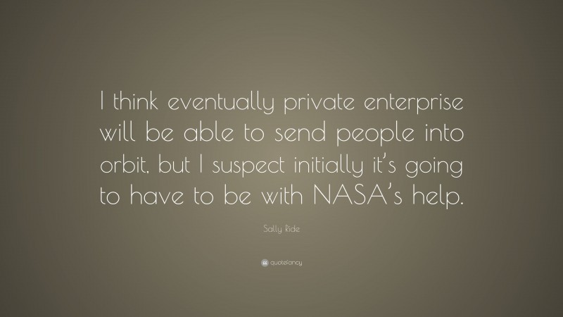 Sally Ride Quote: “I think eventually private enterprise will be able to send people into orbit, but I suspect initially it’s going to have to be with NASA’s help.”