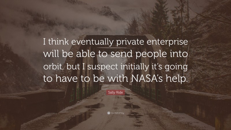 Sally Ride Quote: “I think eventually private enterprise will be able to send people into orbit, but I suspect initially it’s going to have to be with NASA’s help.”