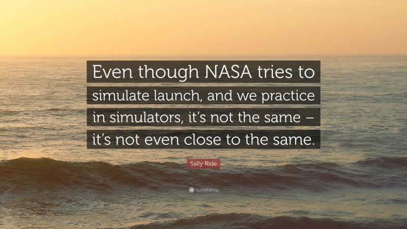 Sally Ride Quote: “Even though NASA tries to simulate launch, and we practice in simulators, it’s not the same – it’s not even close to the same.”