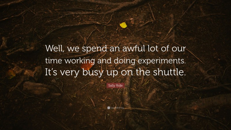 Sally Ride Quote: “Well, we spend an awful lot of our time working and doing experiments. It’s very busy up on the shuttle.”
