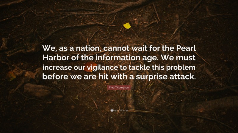 Fred Thompson Quote: “We, as a nation, cannot wait for the Pearl Harbor of the information age. We must increase our vigilance to tackle this problem before we are hit with a surprise attack.”