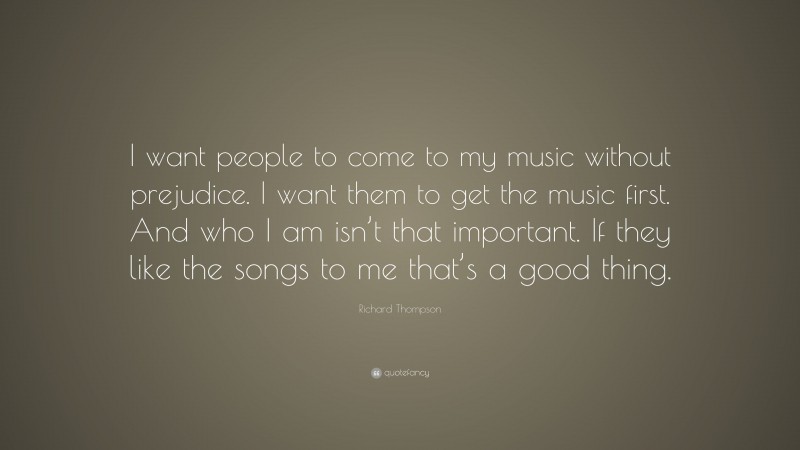 Richard Thompson Quote: “I want people to come to my music without prejudice. I want them to get the music first. And who I am isn’t that important. If they like the songs to me that’s a good thing.”