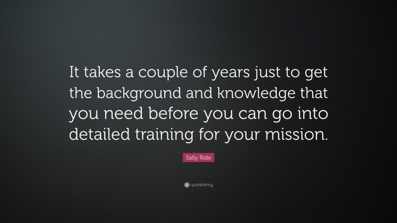 Sally Ride Quote: “It takes a couple of years just to get the background and knowledge that you need before you can go into detailed training for your mission.”