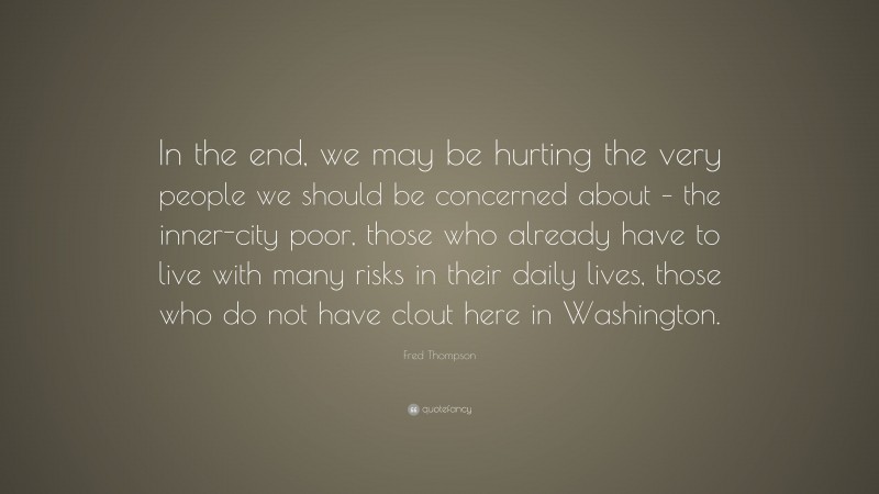 Fred Thompson Quote: “In the end, we may be hurting the very people we should be concerned about – the inner-city poor, those who already have to live with many risks in their daily lives, those who do not have clout here in Washington.”