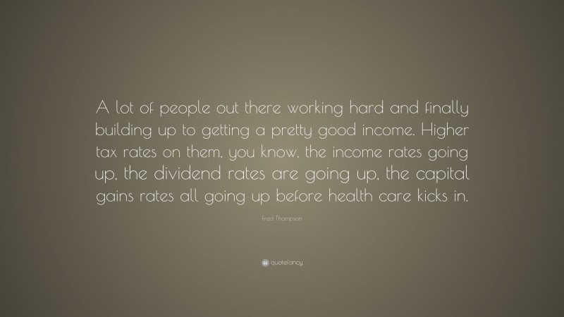 Fred Thompson Quote: “A lot of people out there working hard and finally building up to getting a pretty good income. Higher tax rates on them, you know, the income rates going up, the dividend rates are going up, the capital gains rates all going up before health care kicks in.”