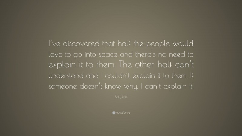Sally Ride Quote: “I’ve discovered that half the people would love to go into space and there’s no need to explain it to them. The other half can’t understand and I couldn’t explain it to them. If someone doesn’t know why, I can’t explain it.”