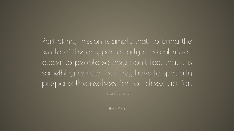 Michael Tilson Thomas Quote: “Part of my mission is simply that: to bring the world of the arts, particularly classical music, closer to people so they don’t feel that it is something remote that they have to specially prepare themselves for, or dress up for.”