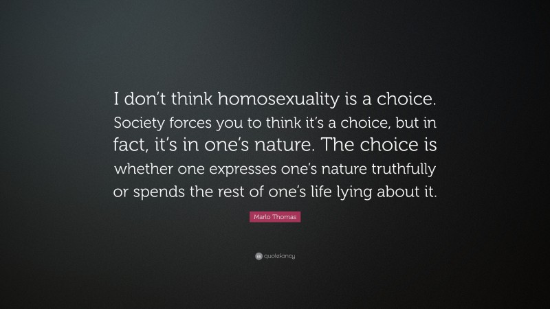 Marlo Thomas Quote: “I don’t think homosexuality is a choice. Society forces you to think it’s a choice, but in fact, it’s in one’s nature. The choice is whether one expresses one’s nature truthfully or spends the rest of one’s life lying about it.”