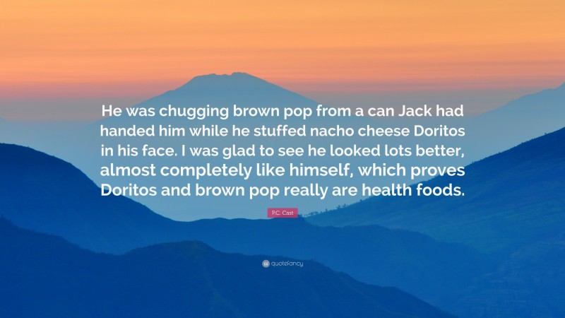 P.C. Cast Quote: “He was chugging brown pop from a can Jack had handed him while he stuffed nacho cheese Doritos in his face. I was glad to see he looked lots better, almost completely like himself, which proves Doritos and brown pop really are health foods.”