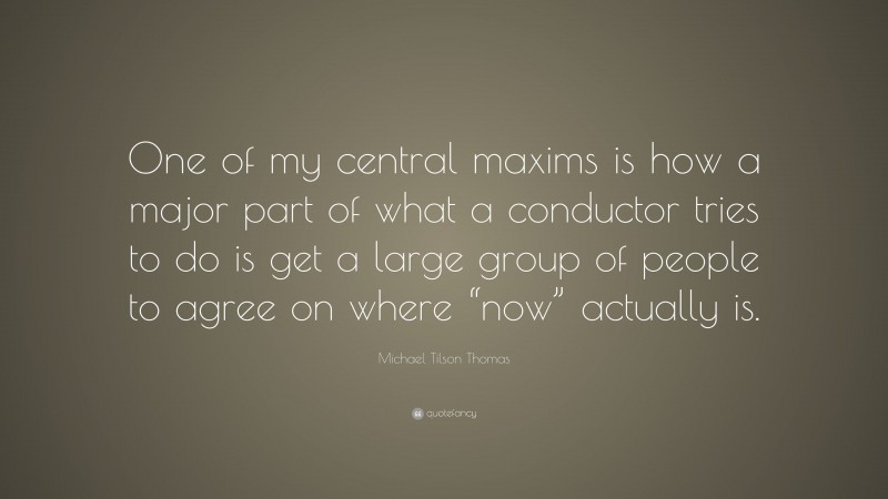 Michael Tilson Thomas Quote: “One of my central maxims is how a major part of what a conductor tries to do is get a large group of people to agree on where “now” actually is.”