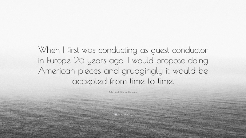 Michael Tilson Thomas Quote: “When I first was conducting as guest conductor in Europe 25 years ago, I would propose doing American pieces and grudgingly it would be accepted from time to time.”