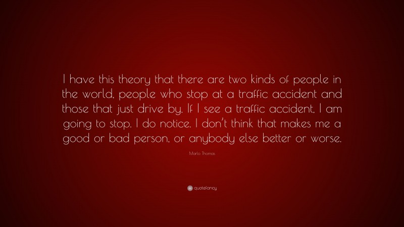 Marlo Thomas Quote: “I have this theory that there are two kinds of people in the world, people who stop at a traffic accident and those that just drive by. If I see a traffic accident, I am going to stop. I do notice. I don’t think that makes me a good or bad person, or anybody else better or worse.”
