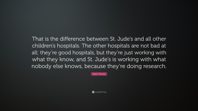 Marlo Thomas Quote: “That is the difference between St. Jude’s and all other children’s hospitals. The other hospitals are not bad at all; they’re good hospitals, but they’re just working with what they know, and St. Jude’s is working with what nobody else knows, because they’re doing research.”