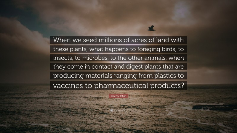 Jeremy Rifkin Quote: “When we seed millions of acres of land with these plants, what happens to foraging birds, to insects, to microbes, to the other animals, when they come in contact and digest plants that are producing materials ranging from plastics to vaccines to pharmaceutical products?”