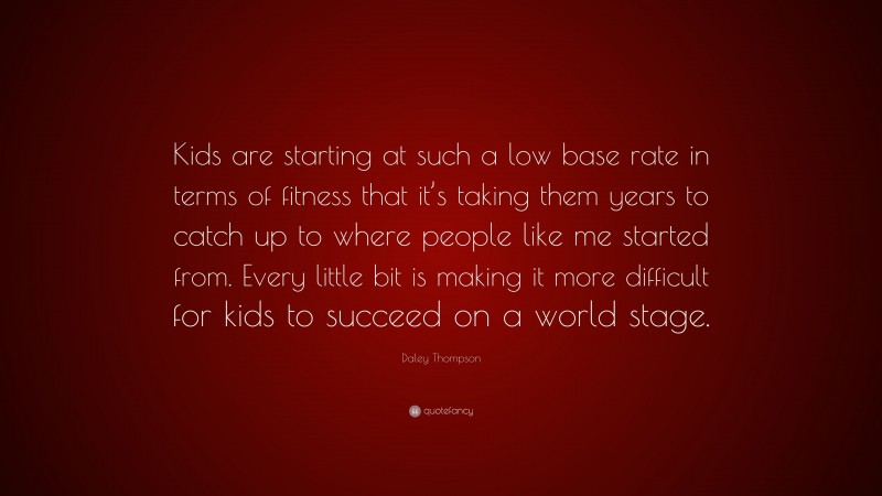 Daley Thompson Quote: “Kids are starting at such a low base rate in terms of fitness that it’s taking them years to catch up to where people like me started from. Every little bit is making it more difficult for kids to succeed on a world stage.”