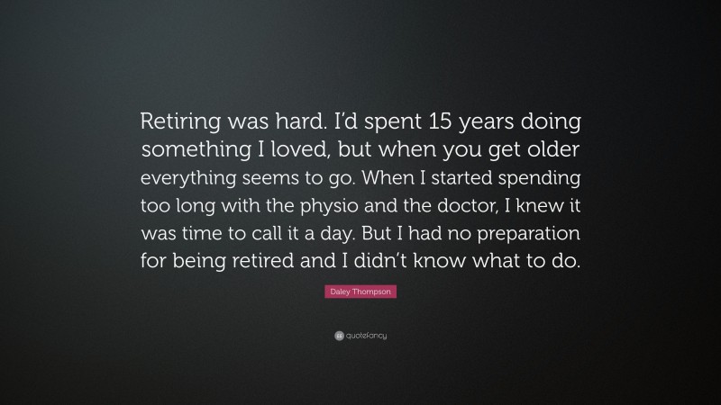 Daley Thompson Quote: “Retiring was hard. I’d spent 15 years doing something I loved, but when you get older everything seems to go. When I started spending too long with the physio and the doctor, I knew it was time to call it a day. But I had no preparation for being retired and I didn’t know what to do.”
