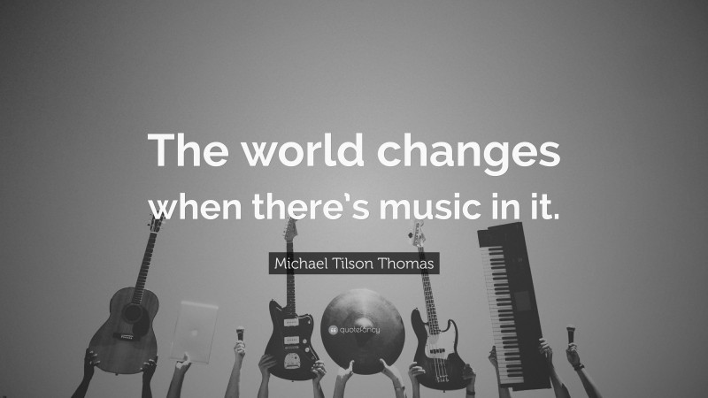 Michael Tilson Thomas Quote: “The world changes when there’s music in it.”
