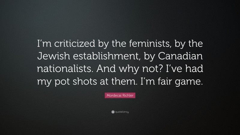 Mordecai Richler Quote: “I’m criticized by the feminists, by the Jewish establishment, by Canadian nationalists. And why not? I’ve had my pot shots at them. I’m fair game.”
