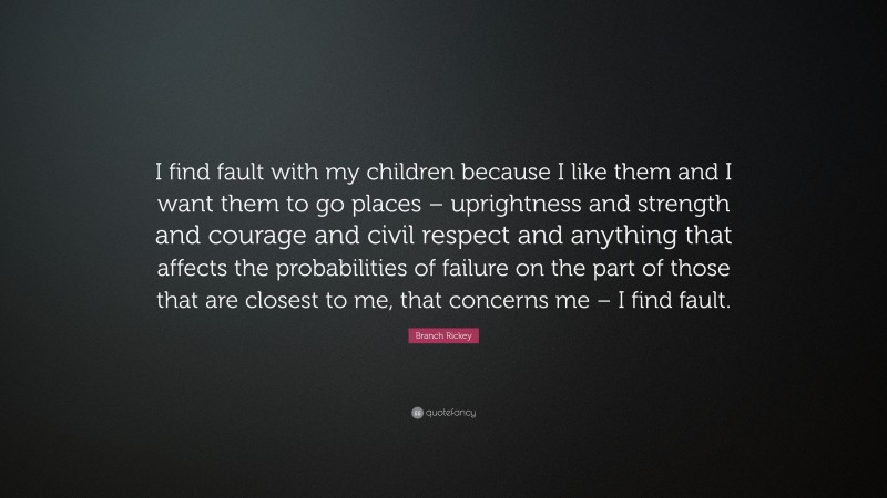 Branch Rickey Quote: “I find fault with my children because I like them and I want them to go places – uprightness and strength and courage and civil respect and anything that affects the probabilities of failure on the part of those that are closest to me, that concerns me – I find fault.”