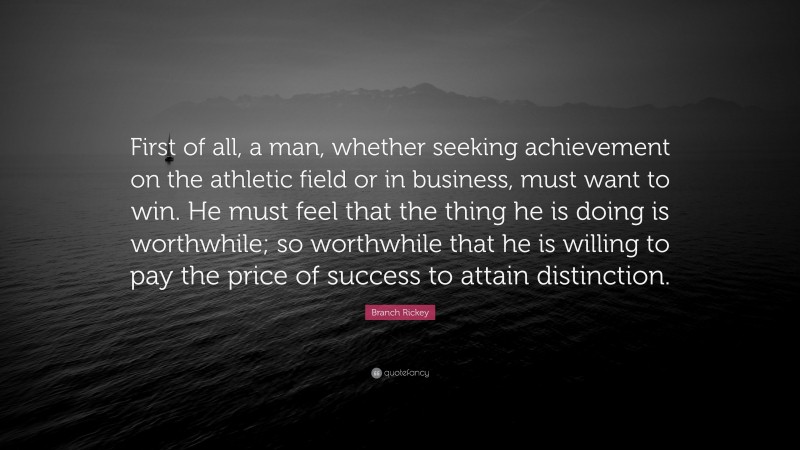 Branch Rickey Quote: “First of all, a man, whether seeking achievement on the athletic field or in business, must want to win. He must feel that the thing he is doing is worthwhile; so worthwhile that he is willing to pay the price of success to attain distinction.”