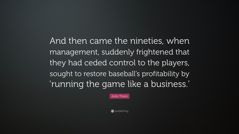 John Thorn Quote: “And then came the nineties, when management, suddenly frightened that they had ceded control to the players, sought to restore baseball’s profitability by ‘running the game like a business.’”