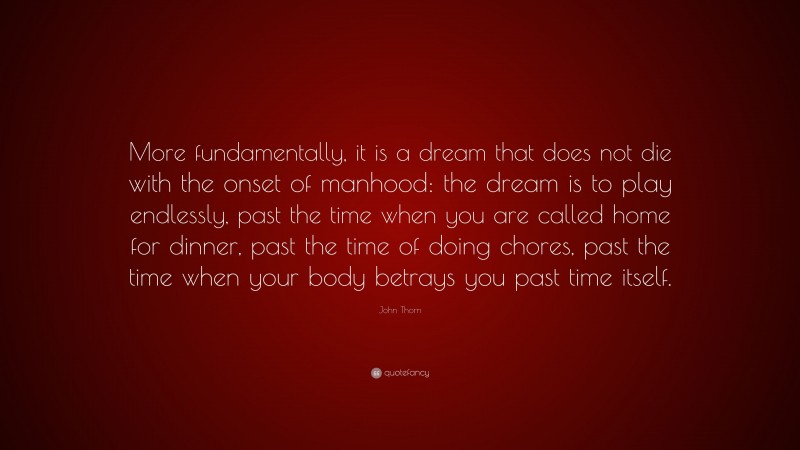 John Thorn Quote: “More fundamentally, it is a dream that does not die with the onset of manhood: the dream is to play endlessly, past the time when you are called home for dinner, past the time of doing chores, past the time when your body betrays you past time itself.”