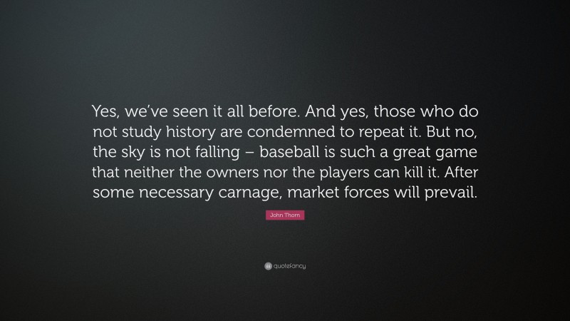 John Thorn Quote: “Yes, we’ve seen it all before. And yes, those who do not study history are condemned to repeat it. But no, the sky is not falling – baseball is such a great game that neither the owners nor the players can kill it. After some necessary carnage, market forces will prevail.”