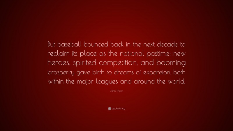 John Thorn Quote: “But baseball bounced back in the next decade to reclaim its place as the national pastime: new heroes, spirited competition, and booming prosperity gave birth to dreams of expansion, both within the major leagues and around the world.”
