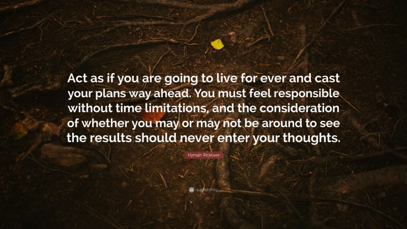 Hyman Rickover Quote: “Act as if you are going to live for ever and cast your plans way ahead. You must feel responsible without time limitations, and the consideration of whether you may or may not be around to see the results should never enter your thoughts.”