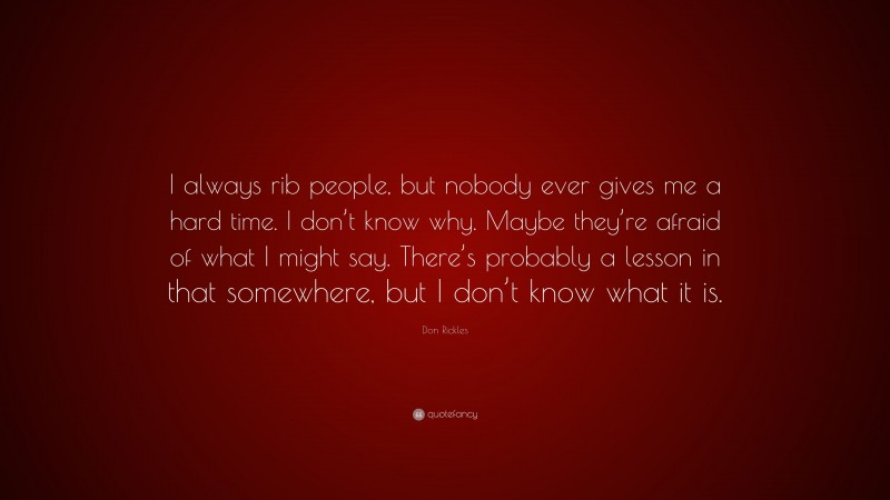 Don Rickles Quote: “I always rib people, but nobody ever gives me a hard time. I don’t know why. Maybe they’re afraid of what I might say. There’s probably a lesson in that somewhere, but I don’t know what it is.”