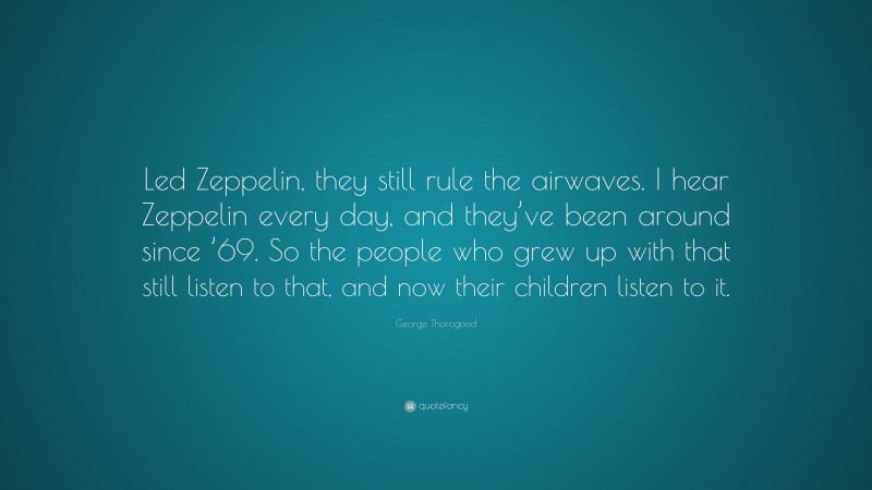 George Thorogood Quote: “Led Zeppelin, they still rule the airwaves. I hear Zeppelin every day, and they’ve been around since ’69. So the people who grew up with that still listen to that, and now their children listen to it.”