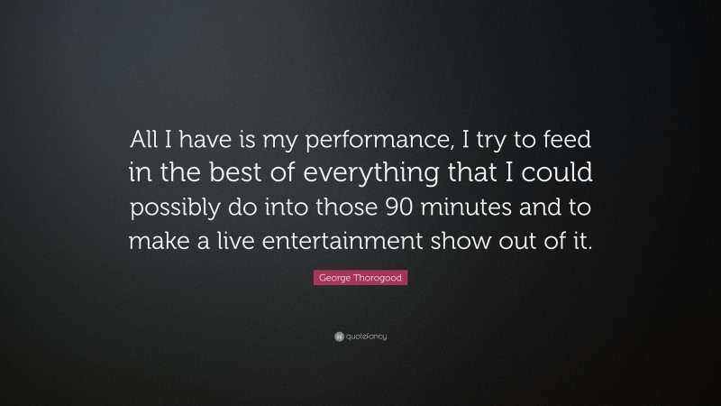 George Thorogood Quote: “All I have is my performance, I try to feed in the best of everything that I could possibly do into those 90 minutes and to make a live entertainment show out of it.”