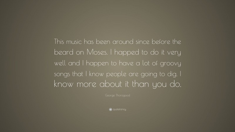 George Thorogood Quote: “This music has been around since before the beard on Moses. I happed to do it very well and I happen to have a lot of groovy songs that I know people are going to dig. I know more about it than you do.”