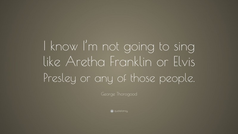 George Thorogood Quote: “I know I’m not going to sing like Aretha Franklin or Elvis Presley or any of those people.”