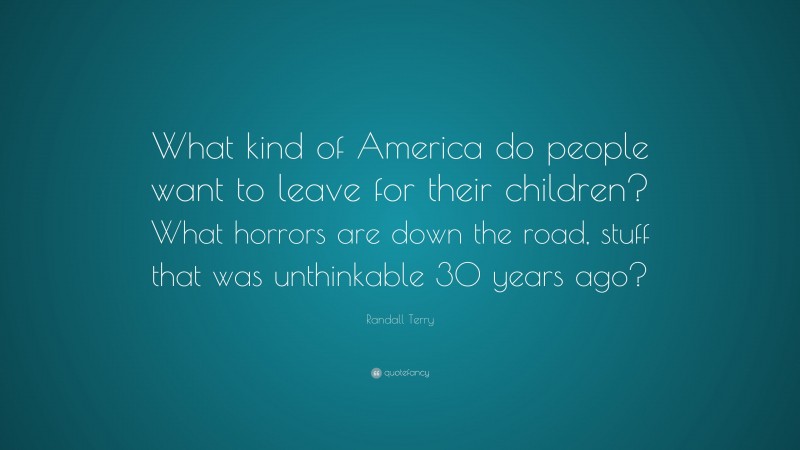 Randall Terry Quote: “What kind of America do people want to leave for their children? What horrors are down the road, stuff that was unthinkable 30 years ago?”