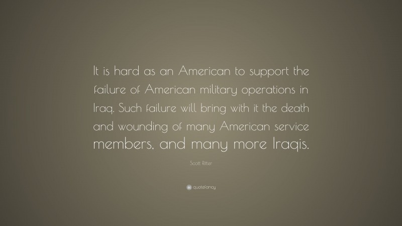 Scott Ritter Quote: “It is hard as an American to support the failure of American military operations in Iraq. Such failure will bring with it the death and wounding of many American service members, and many more Iraqis.”