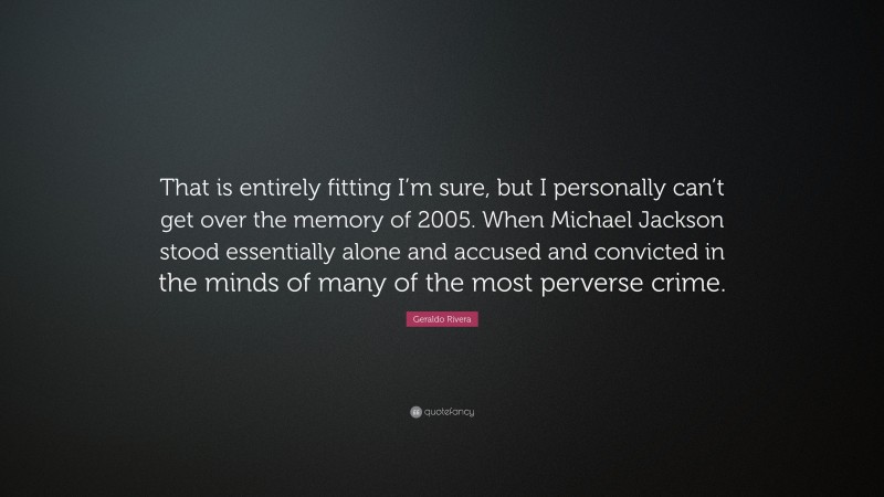 Geraldo Rivera Quote: “That is entirely fitting I’m sure, but I personally can’t get over the memory of 2005. When Michael Jackson stood essentially alone and accused and convicted in the minds of many of the most perverse crime.”