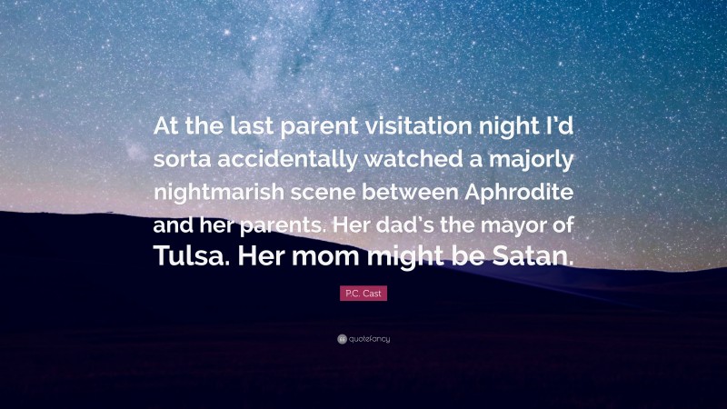 P.C. Cast Quote: “At the last parent visitation night I’d sorta accidentally watched a majorly nightmarish scene between Aphrodite and her parents. Her dad’s the mayor of Tulsa. Her mom might be Satan.”