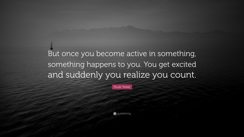 Studs Terkel Quote: “But once you become active in something, something happens to you. You get excited and suddenly you realize you count.”