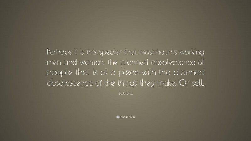 Studs Terkel Quote: “Perhaps it is this specter that most haunts working men and women: the planned obsolescence of people that is of a piece with the planned obsolescence of the things they make. Or sell.”