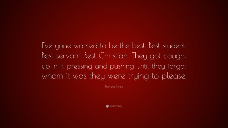 Francine Rivers Quote: “Everyone wanted to be the best. Best student. Best servant. Best Christian. They got caught up in it, pressing and pushing until they forgot whom it was they were trying to please.”