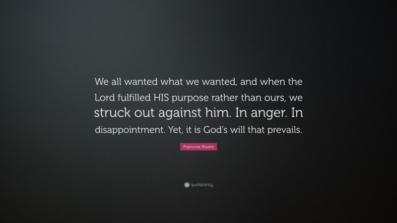 Francine Rivers Quote: “We all wanted what we wanted, and when the Lord fulfilled HIS purpose rather than ours, we struck out against him. In anger. In disappointment. Yet, it is God’s will that prevails.”
