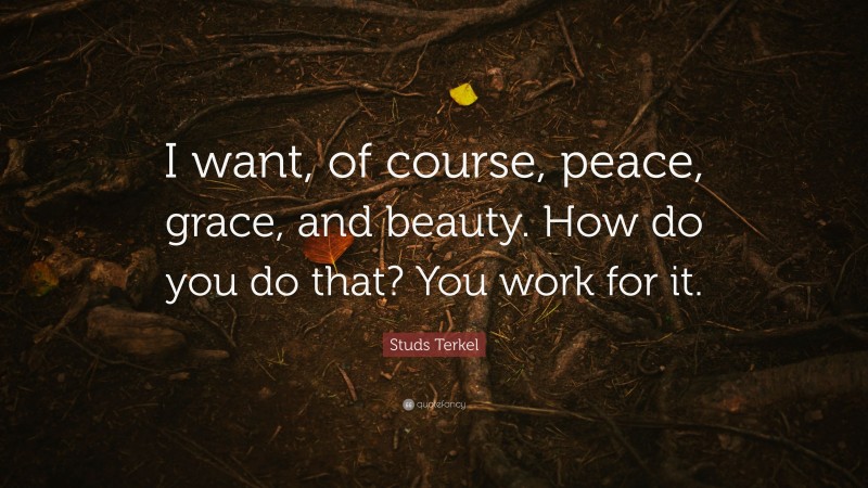 Studs Terkel Quote: “I want, of course, peace, grace, and beauty. How do you do that? You work for it.”