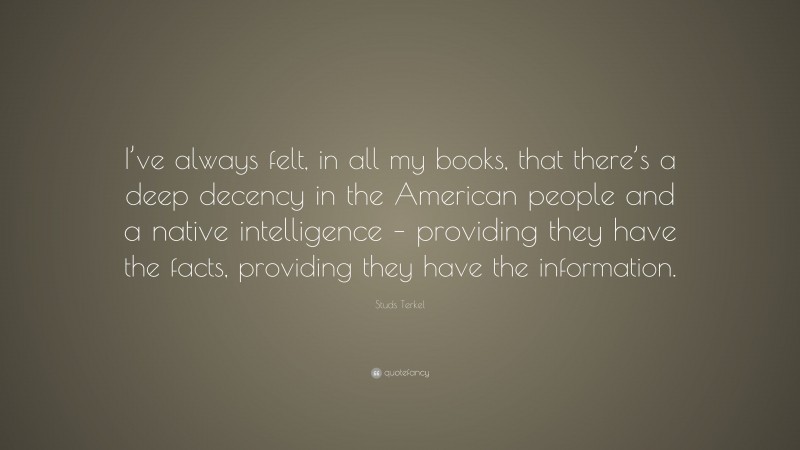 Studs Terkel Quote: “I’ve always felt, in all my books, that there’s a deep decency in the American people and a native intelligence – providing they have the facts, providing they have the information.”