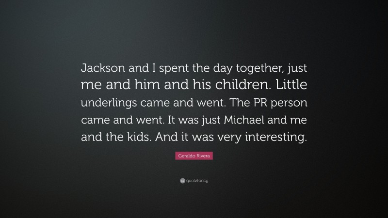 Geraldo Rivera Quote: “Jackson and I spent the day together, just me and him and his children. Little underlings came and went. The PR person came and went. It was just Michael and me and the kids. And it was very interesting.”