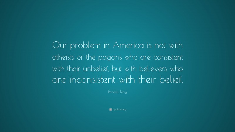 Randall Terry Quote: “Our problem in America is not with atheists or the pagans who are consistent with their unbelief, but with believers who are inconsistent with their belief.”